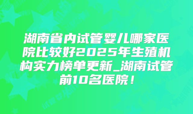湖南省内试管婴儿哪家医院比较好2025年生殖机构实力榜单更新_湖南试管前10名医院！