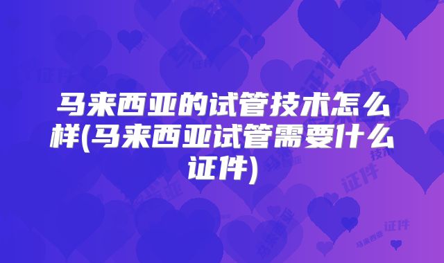 马来西亚的试管技术怎么样(马来西亚试管需要什么证件)