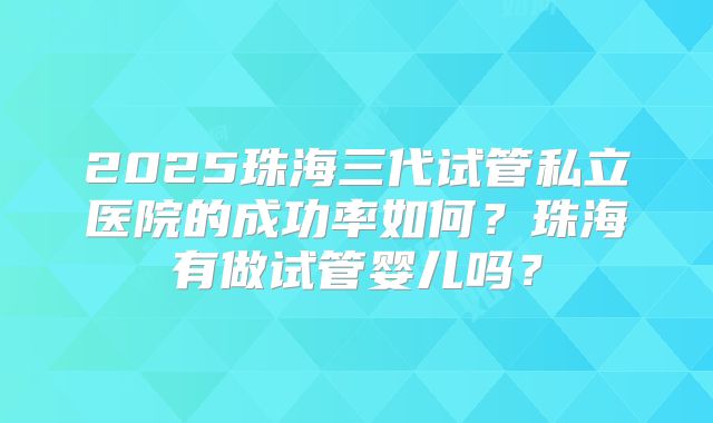 2025珠海三代试管私立医院的成功率如何？珠海有做试管婴儿吗？