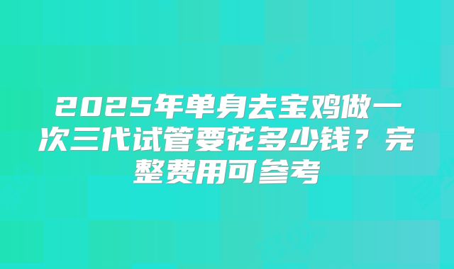 2025年单身去宝鸡做一次三代试管要花多少钱?完整费用可参考