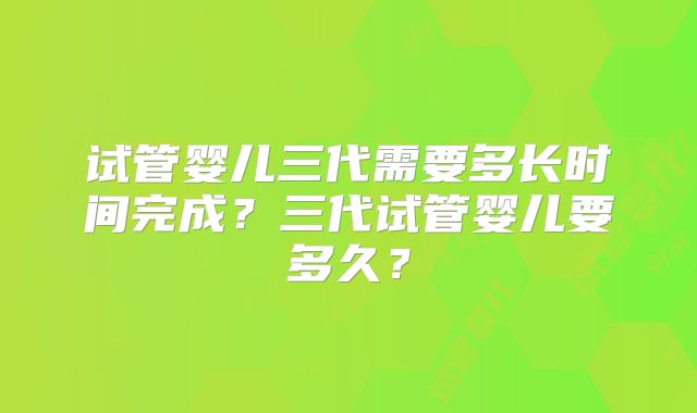 试管婴儿三代需要多长时间完成？三代试管婴儿要多久？