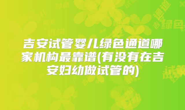 吉安试管婴儿绿色通道哪家机构最靠谱(有没有在吉安妇幼做试管的)