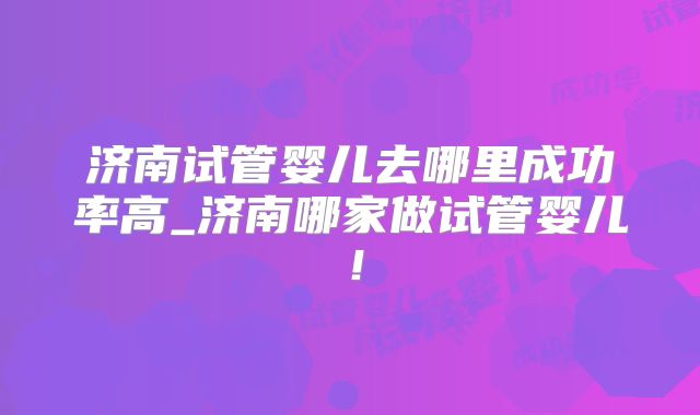 济南试管婴儿去哪里成功率高_济南哪家做试管婴儿！