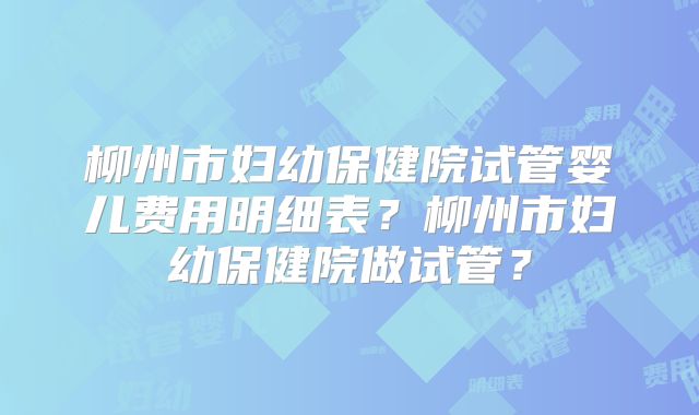 柳州市妇幼保健院试管婴儿费用明细表？柳州市妇幼保健院做试管？