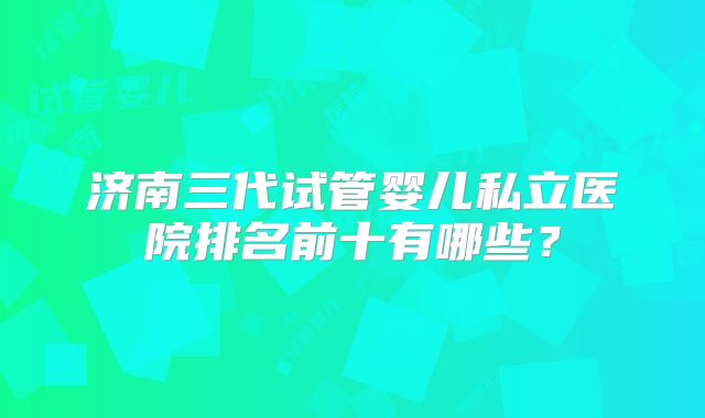济南三代试管婴儿私立医院排名前十有哪些？