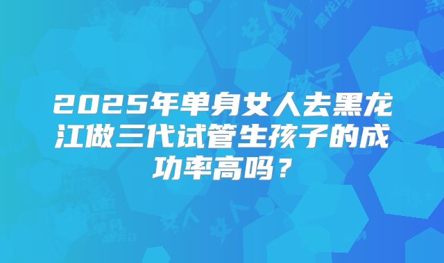 2025年单身女人去黑龙江做三代试管生孩子的成功率高吗？