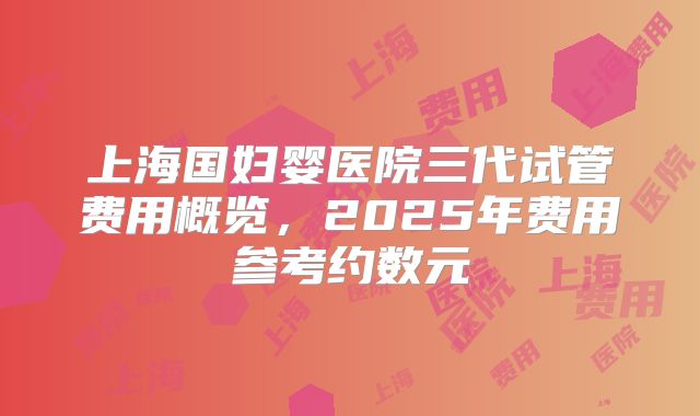 上海国妇婴医院三代试管费用概览，2025年费用参考约数元
