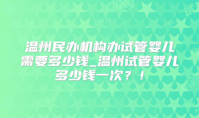 温州民办机构办试管婴儿需要多少钱_温州试管婴儿多少钱一次？！