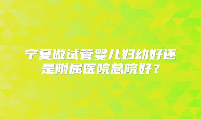 宁夏做试管婴儿妇幼好还是附属医院总院好？