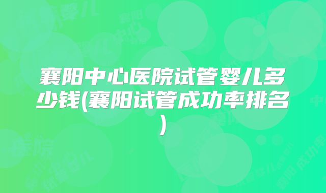 襄阳中心医院试管婴儿多少钱(襄阳试管成功率排名)