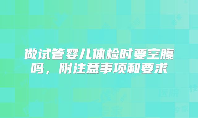 做试管婴儿体检时要空腹吗,附注意事项和要求