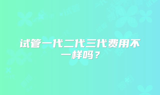 试管一代二代三代费用不一样吗？