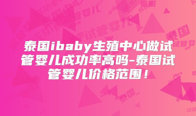 泰国ibaby生殖中心做试管婴儿成功率高吗-泰国试管婴儿价格范围！