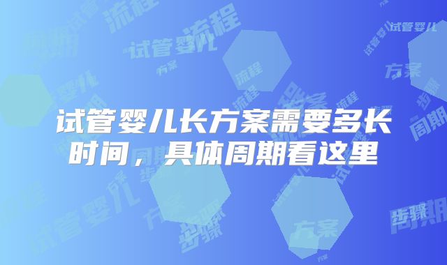 试管婴儿长方案需要多长时间,具体周期看这里