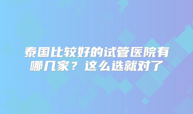 泰国比较好的试管医院有哪几家?这么选就对了