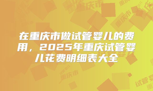 在重庆市做试管婴儿的费用,2025年重庆试管婴儿花费明细表大全