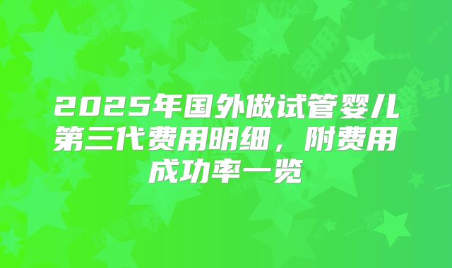 2025年国外做试管婴儿第三代费用明细,附费用成功率一览