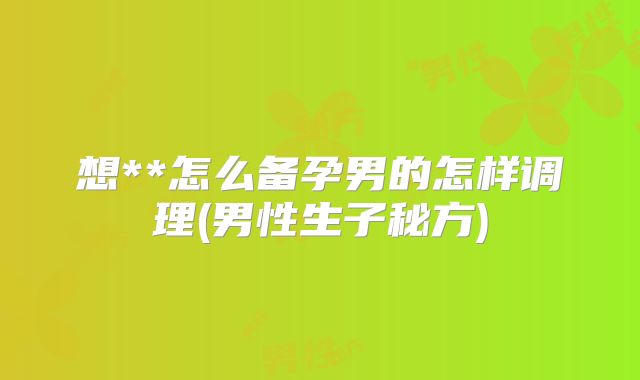 想**怎么备孕男的怎样调理(男性生子秘方)