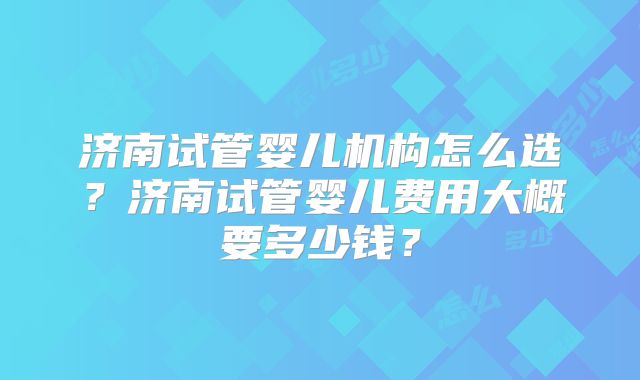 济南试管婴儿机构怎么选?济南试管婴儿费用大概要多少钱?