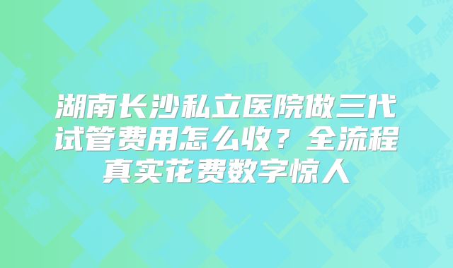 湖南长沙私立医院做三代试管费用怎么收？全流程真实花费数字惊人