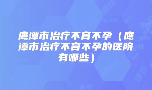 鹰潭市治疗不育不孕(鹰潭市治疗不育不孕的医院有哪些)