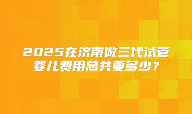 2025在济南做三代试管婴儿费用总共要多少？