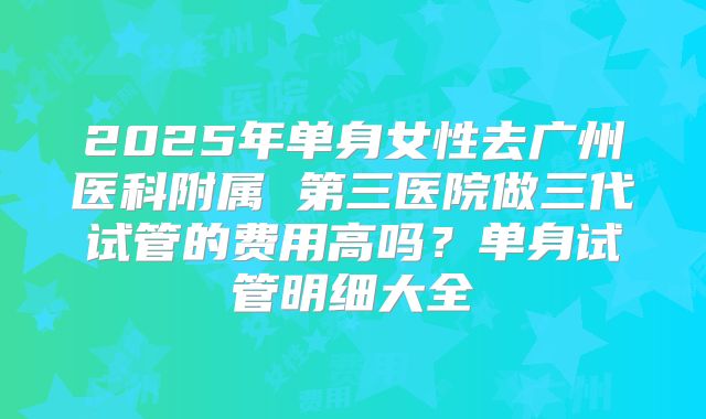 2025年单身女性去广州医科附属 第三医院做三代试管的费用高吗?单身试管明细大全