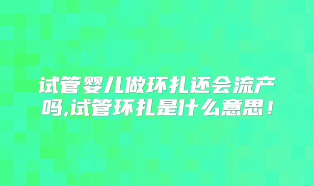 试管婴儿做环扎还会流产吗,试管环扎是什么意思!
