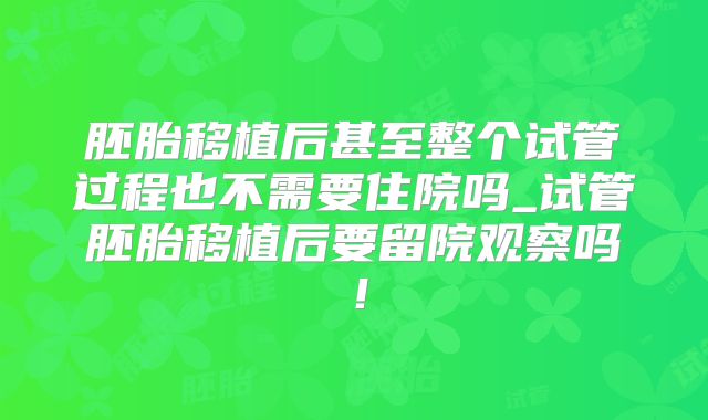 胚胎移植后甚至整个试管过程也不需要住院吗_试管胚胎移植后要留院观察吗！