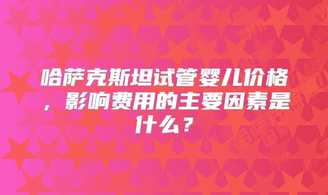 哈萨克斯坦试管婴儿价格，影响费用的主要因素是什么？