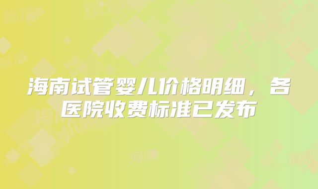 海南试管婴儿价格明细，各医院收费标准已发布