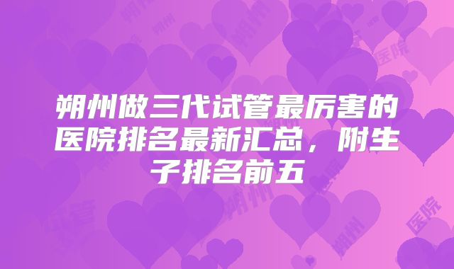 朔州做三代试管最厉害的医院排名最新汇总，附生子排名前五