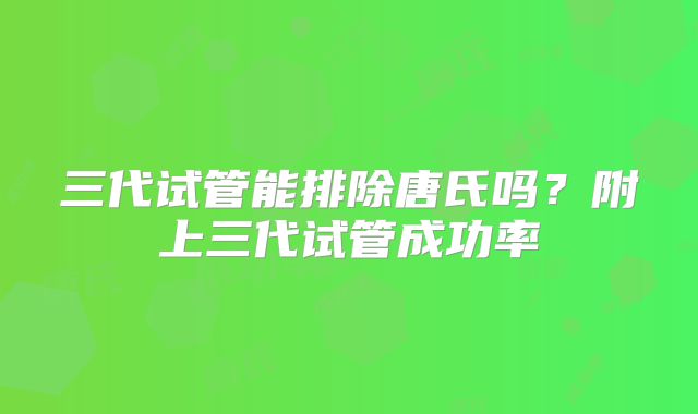 三代试管能排除唐氏吗？附上三代试管成功率