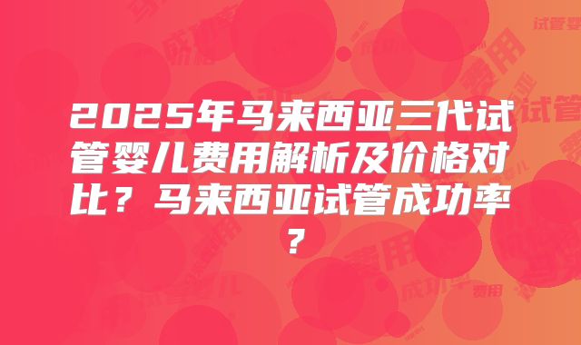 2025年马来西亚三代试管婴儿费用解析及价格对比?马来西亚试管成功率?