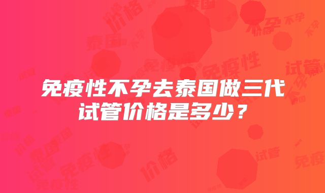 免疫性不孕去泰国做三代试管价格是多少？