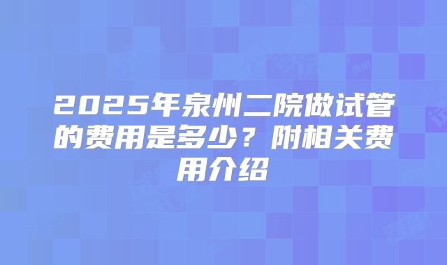2025年泉州二院做试管的费用是多少？附相关费用介绍