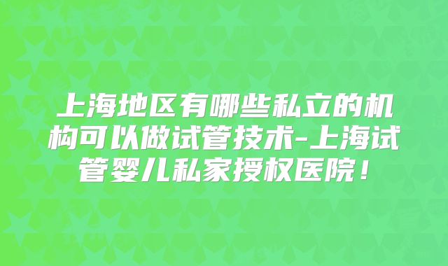 上海地区有哪些私立的机构可以做试管技术-上海试管婴儿私家授权医院！