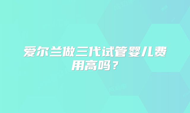 爱尔兰做三代试管婴儿费用高吗？