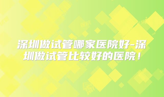 深圳做试管哪家医院好-深圳做试管比较好的医院!