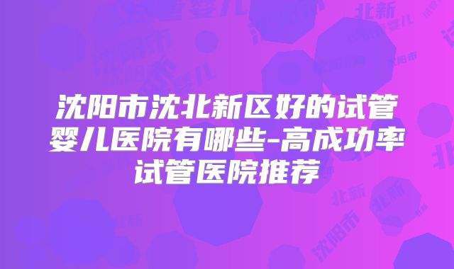 沈阳市沈北新区好的试管婴儿医院有哪些-高成功率试管医院推荐
