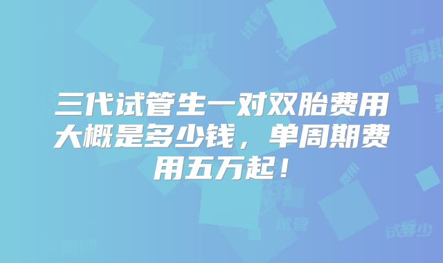 三代试管生一对双胎费用大概是多少钱,单周期费用五万起!