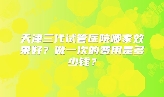 天津三代试管医院哪家效果好?做一次的费用是多少钱?