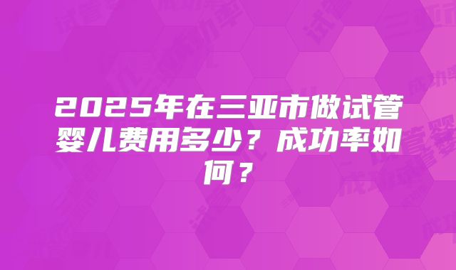 2025年在三亚市做试管婴儿费用多少？成功率如何？