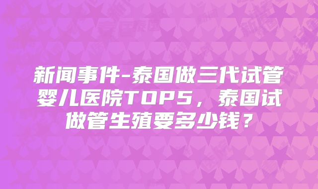 新闻事件-泰国做三代试管婴儿医院TOP5，泰国试做管生殖要多少钱？