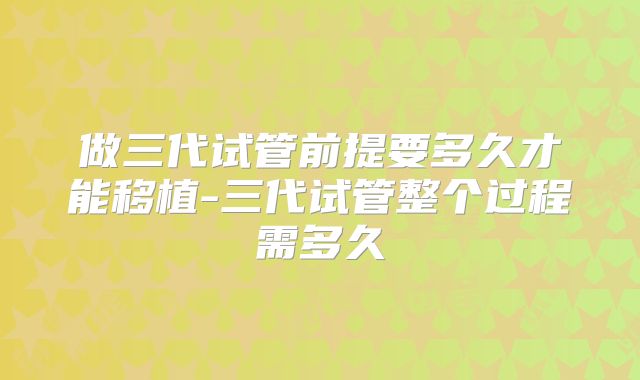 做三代试管前提要多久才能移植-三代试管整个过程需多久