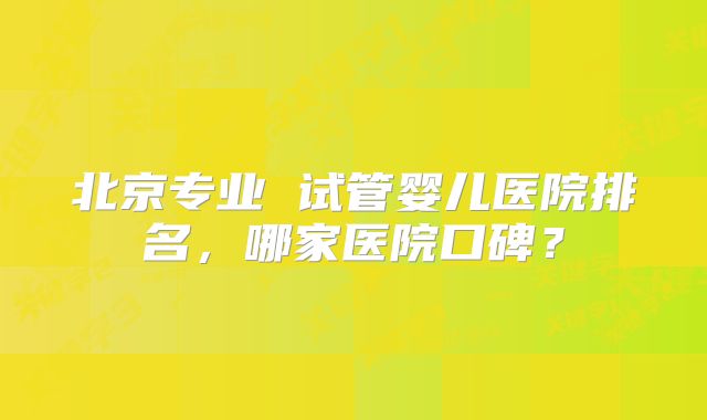 北京专业 试管婴儿医院排名,哪家医院口碑?