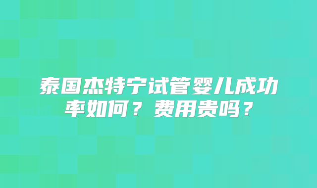 泰国杰特宁试管婴儿成功率如何?费用贵吗?