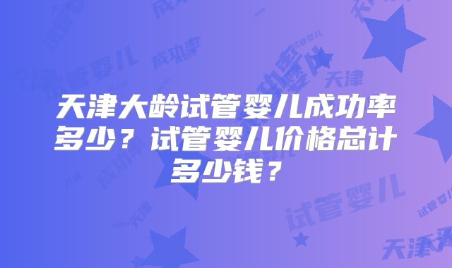 天津大龄试管婴儿成功率多少？试管婴儿价格总计多少钱？