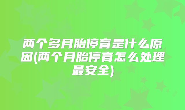两个多月胎停育是什么原因(两个月胎停育怎么处理最安全)