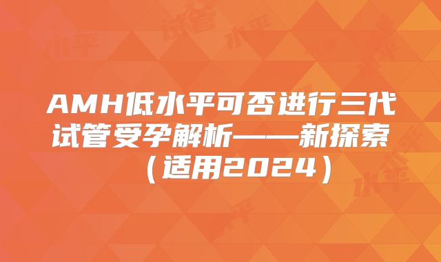 AMH低水平可否进行三代试管受孕解析——新探索(适用2024)